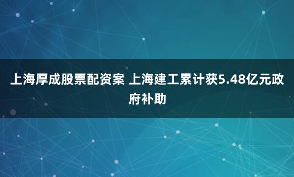 上海厚成股票配资案 上海建工累计获5.48亿元政府补助