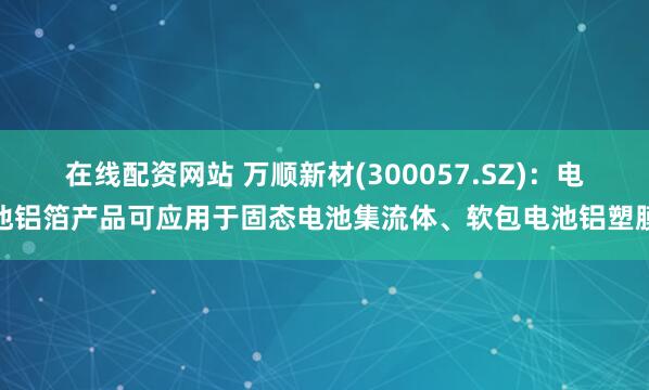 在线配资网站 万顺新材(300057.SZ)：电池铝箔产品可应用于固态电池集流体、软包电池铝塑膜