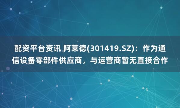 配资平台资讯 阿莱德(301419.SZ)：作为通信设备零部件供应商，与运营商暂无直接合作