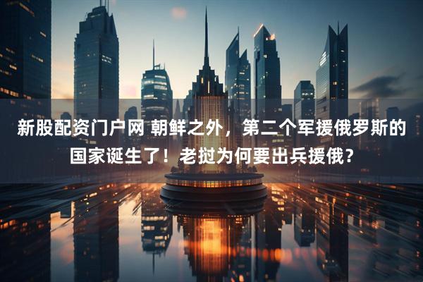 新股配资门户网 朝鲜之外，第二个军援俄罗斯的国家诞生了！老挝为何要出兵援俄？