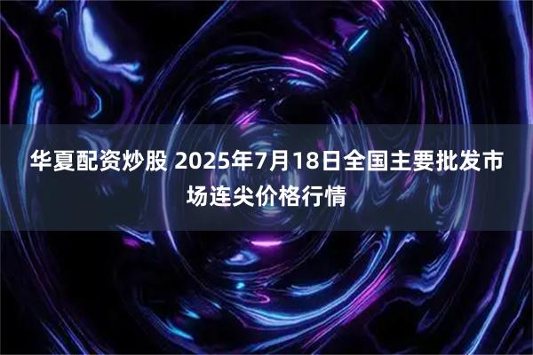 华夏配资炒股 2025年7月18日全国主要批发市场连尖价格行情