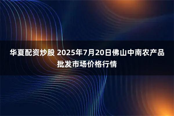 华夏配资炒股 2025年7月20日佛山中南农产品批发市场价格行情