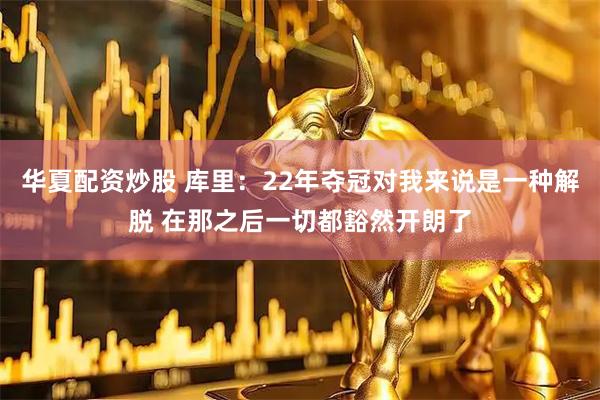 华夏配资炒股 库里：22年夺冠对我来说是一种解脱 在那之后一切都豁然开朗了