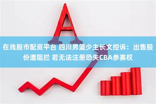 在线股市配资平台 四川男篮少主长文控诉：出售股份遭阻拦 若无法注册恐失CBA参赛权