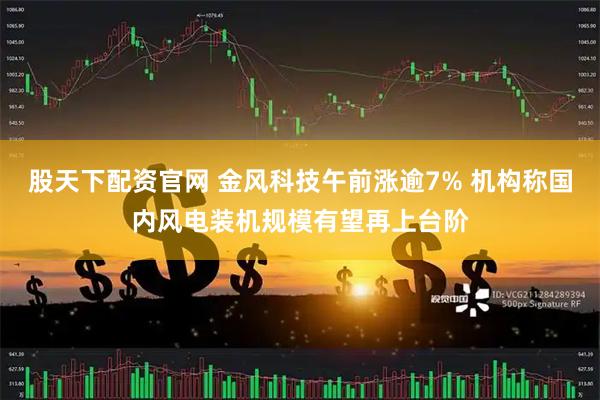 股天下配资官网 金风科技午前涨逾7% 机构称国内风电装机规模有望再上台阶