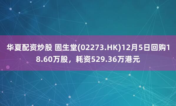 华夏配资炒股 固生堂(02273.HK)12月5日回购18.60万股，耗资529.36万港元