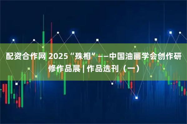 配资合作网 2025“殊相”——中国油画学会创作研修作品展 | 作品选刊（一）